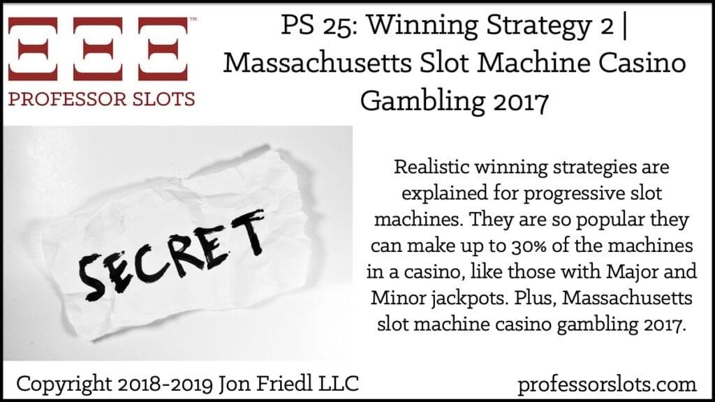 Realistic winning strategies are explained for progressive slot machines. They are so popular they can make up to 30% of the machines in a casino, like those with Major and Minor jackpots. Plus, Massachusetts slot machine casino gambling 2017.