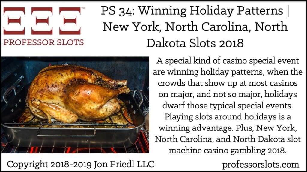 A special kind of casino special event are winning holiday patterns, when the crowds that show up at most casinos on major, and not so major, holidays dwarf those typical special events. Playing slots around holidays is a winning advantage. Plus, New York, North Carolina, and North Dakota slot machine casino gambling 2018.
