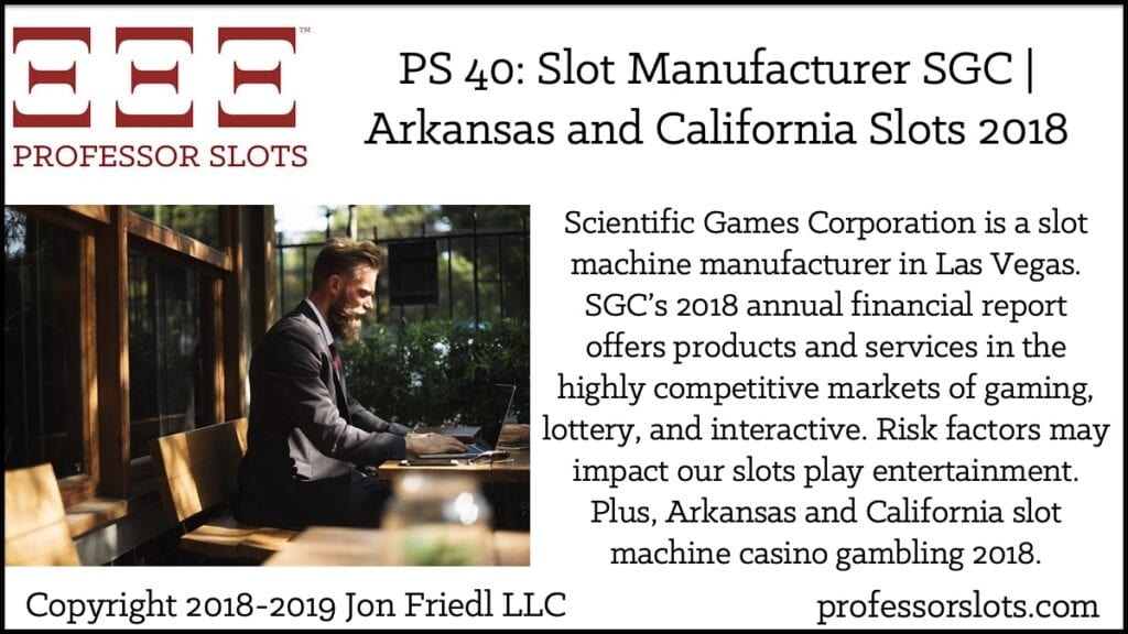 Scientific Games Corporation is a slot machine manufacturer in Las Vegas. SGC’s 2018 annual financial report offers products and services in the highly competitive markets of gaming, lottery, and interactive. Risk factors may impact our slots play entertainment. Plus, Arkansas and California slot machine casino gambling 2018.