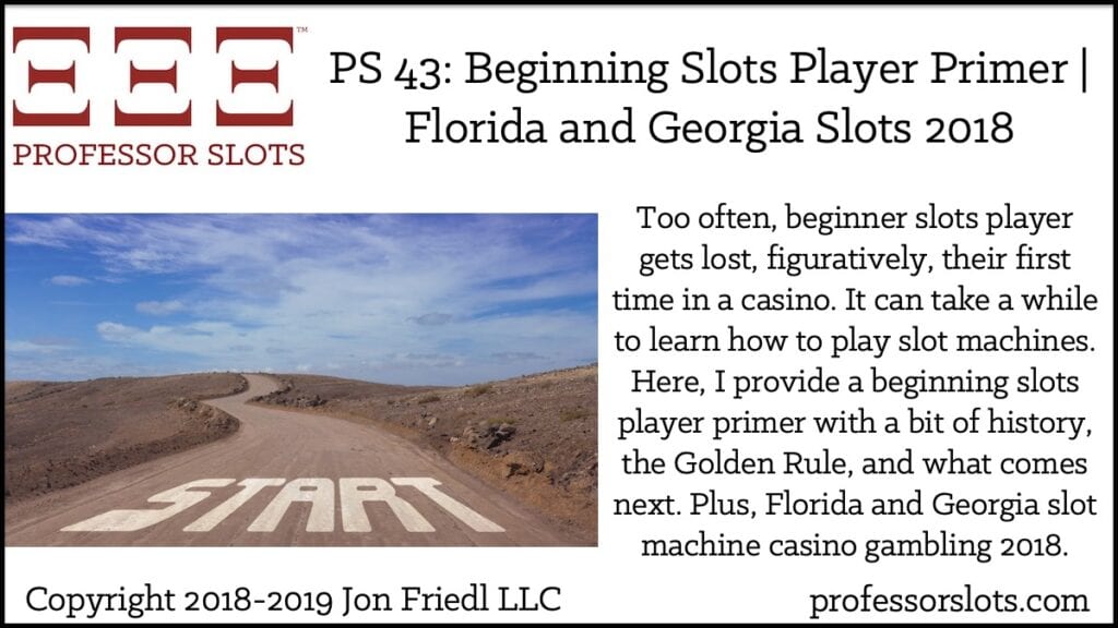 Too often, beginner slots player gets lost, figuratively, their first time in a casino. It can take a while to learn how to play slot machines. Here, I provide a beginning slots player primer with a bit of history, the Golden Rule, and what comes next. Plus, Florida and Georgia slot machine casino gambling 2018.
