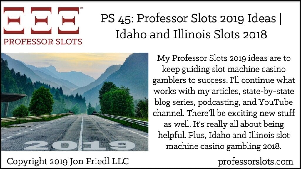 My Professor Slots 2019 ideas are to keep guiding slot machine casino gamblers to success. I’ll continue what works with my articles, state-by-state blog series, podcasting, and YouTube channel. There’ll be exciting new stuff as well. It’s really all about being helpful. Plus, Idaho and Illinois slot machine casino gambling 2018.