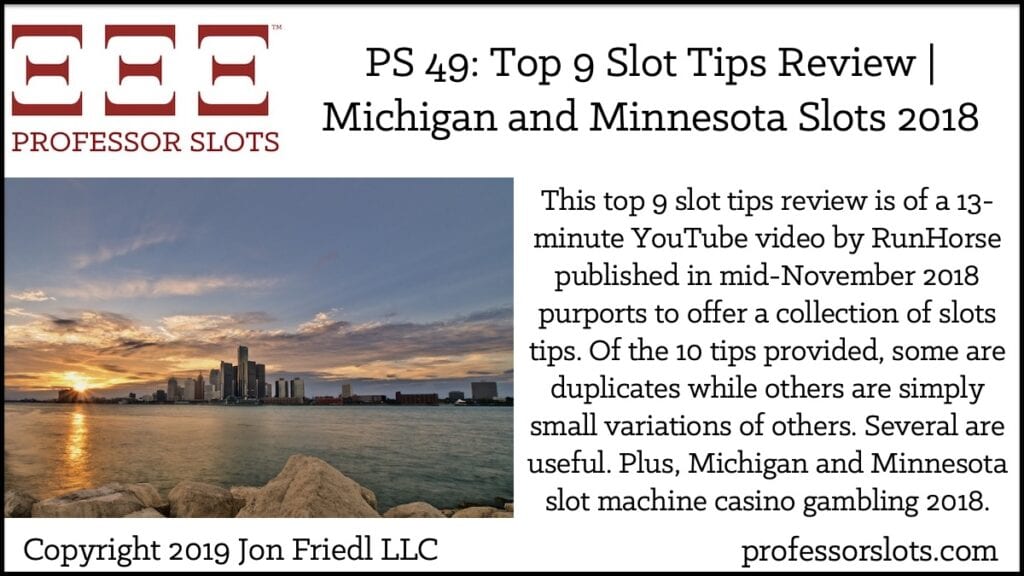 This top 9 slot tips review is of a 13-minute YouTube video by RunHorse published in mid-November 2018 purports to offer a collection of slots tips. Of the 10 tips provided, some are duplicates while others are simply small variations of others. Several are useful. Plus, Michigan and Minnesota slot machine casino gambling 2018.