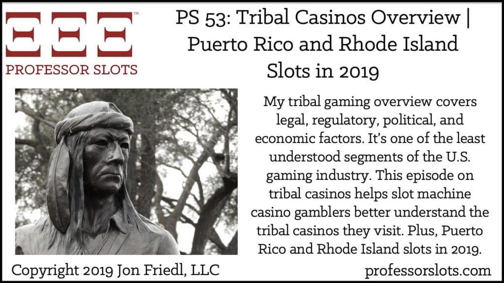 My tribal gaming overview covers legal, regulatory, political, and economic factors. It’s one of the least understood segments of the U.S. gaming industry. This episode on tribal casinos helps slot machine casino gamblers better understand the tribal casinos they visit. Plus, Puerto Rico and Rhode Island slots in 2019.