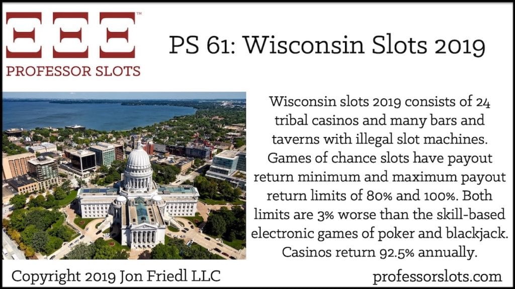 Wisconsin slots 2019 consists of 24 tribal casinos and many bars and taverns with illegal slot machines. Games of chance slots have payout return minimum and maximum payout return limits of 80% and 100%. Both limits are 3% worse than the skill-based electronic games of poker and blackjack. Casinos return 92.5% annually.