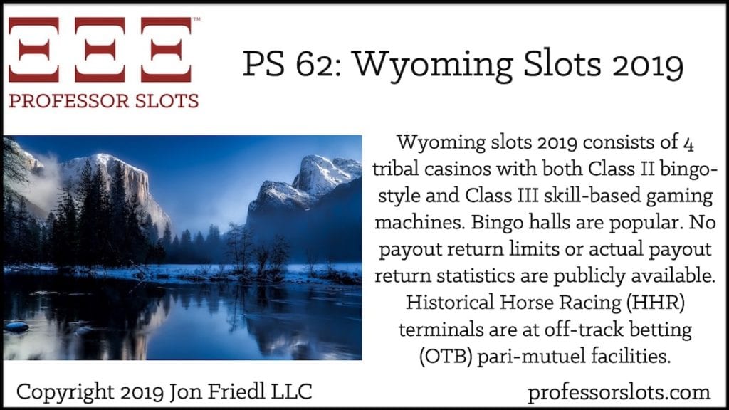 Wyoming slots 2019 consists of 4 tribal casinos with both Class II bingo-style and Class III skill-based gaming machines. Bingo halls are popular. No payout return limits or actual payout return statistics are publicly available. Historical Horse Racing (HHR) terminals are at off-track betting (OTB) pari-mutuel facilities.